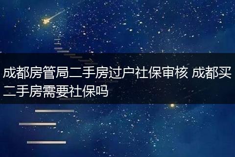 成都房管局二手房过户社保审核 成都买二手房需要社保吗