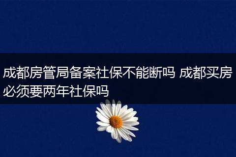 成都房管局备案社保不能断吗 成都买房必须要两年社保吗