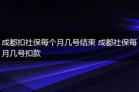 成都扣社保每个月几号结束 成都社保每月几号扣款