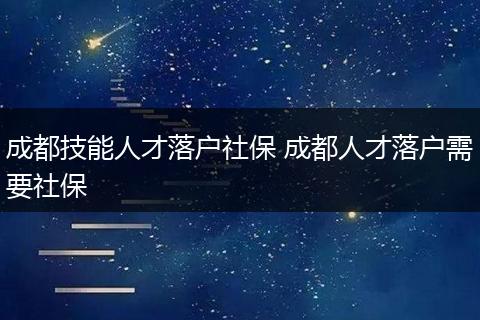成都技能人才落户社保 成都人才落户需要社保