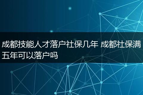 成都技能人才落户社保几年 成都社保满五年可以落户吗