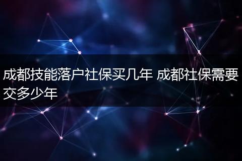 成都技能落户社保买几年 成都社保需要交多少年