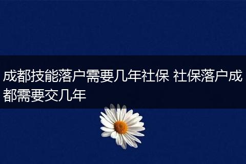 成都技能落户需要几年社保 社保落户成都需要交几年