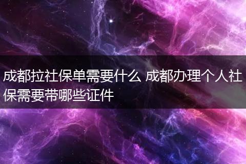 成都拉社保单需要什么 成都办理个人社保需要带哪些证件