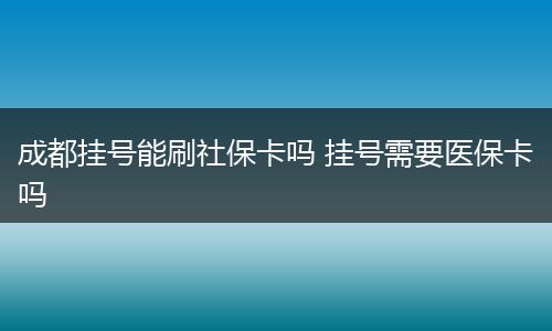 成都挂号能刷社保卡吗 挂号需要医保卡吗