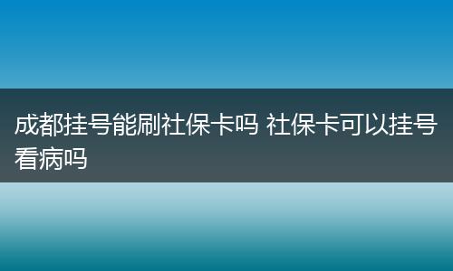 成都挂号能刷社保卡吗 社保卡可以挂号看病吗