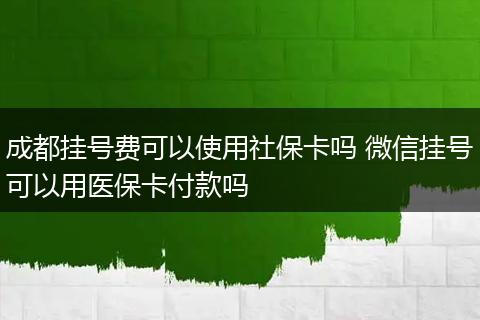成都挂号费可以使用社保卡吗 微信挂号可以用医保卡付款吗
