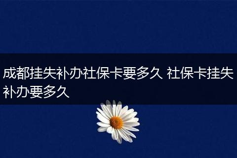 成都挂失补办社保卡要多久 社保卡挂失补办要多久