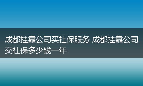 成都挂靠公司买社保服务 成都挂靠公司交社保多少钱一年