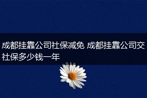 成都挂靠公司社保减免 成都挂靠公司交社保多少钱一年