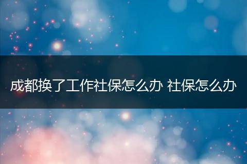 成都换了工作社保怎么办 社保怎么办
