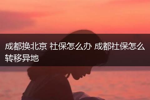成都换北京 社保怎么办 成都社保怎么转移异地