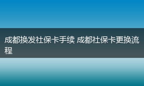 成都换发社保卡手续 成都社保卡更换流程