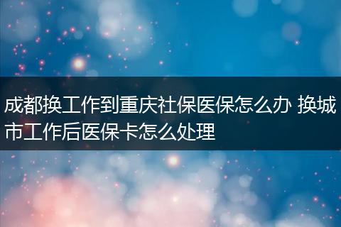 成都换工作到重庆社保医保怎么办 换城市工作后医保卡怎么处理