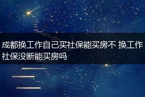 成都换工作自己买社保能买房不 换工作社保没断能买房吗
