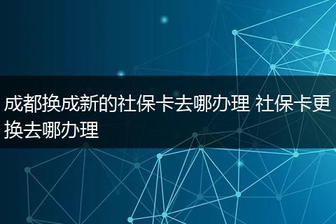 成都换成新的社保卡去哪办理 社保卡更换去哪办理