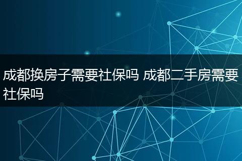 成都换房子需要社保吗 成都二手房需要社保吗