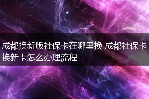 成都换新版社保卡在哪里换 成都社保卡换新卡怎么办理流程