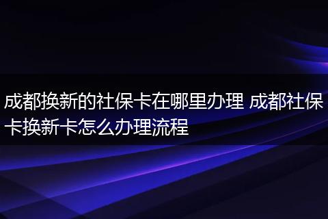 成都换新的社保卡在哪里办理 成都社保卡换新卡怎么办理流程