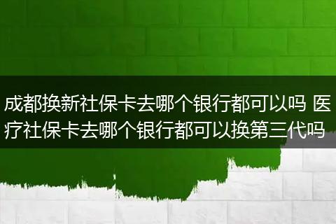 成都换新社保卡去哪个银行都可以吗 医疗社保卡去哪个银行都可以换第三代吗