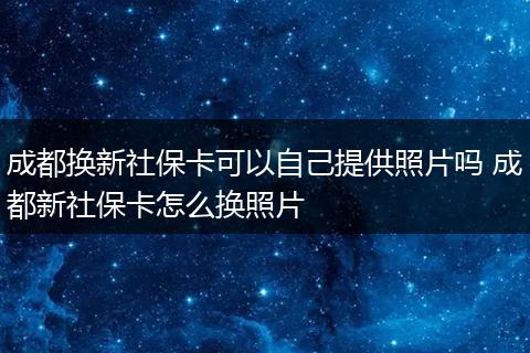 成都换新社保卡可以自己提供照片吗 成都新社保卡怎么换照片