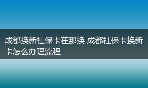 成都换新社保卡在那换 成都社保卡换新卡怎么办理流程