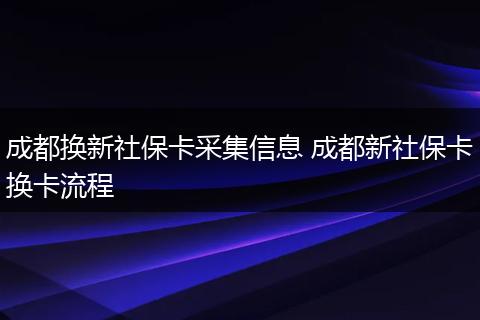 成都换新社保卡采集信息 成都新社保卡换卡流程