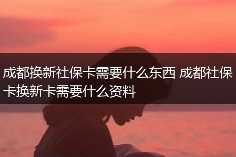 成都换新社保卡需要什么东西 成都社保卡换新卡需要什么资料
