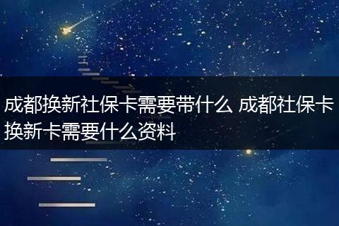 成都换新社保卡需要带什么 成都社保卡换新卡需要什么资料