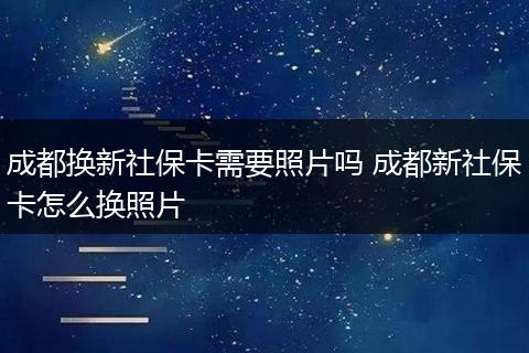 成都换新社保卡需要照片吗 成都新社保卡怎么换照片