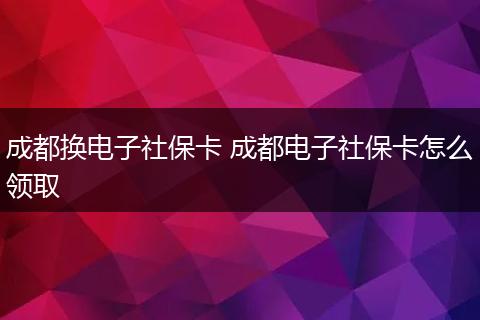 成都换电子社保卡 成都电子社保卡怎么领取