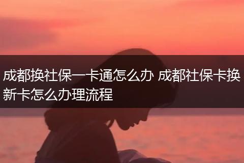 成都换社保一卡通怎么办 成都社保卡换新卡怎么办理流程