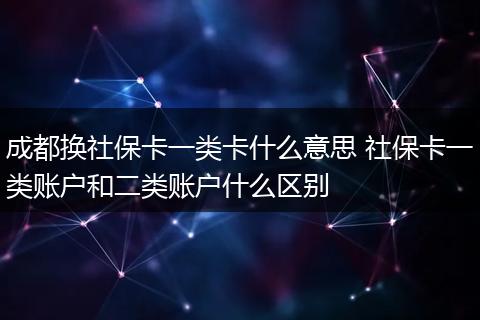 成都换社保卡一类卡什么意思 社保卡一类账户和二类账户什么区别