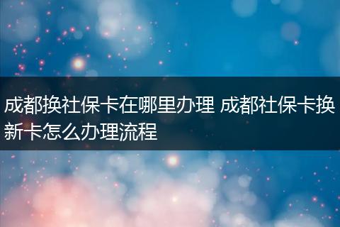 成都换社保卡在哪里办理 成都社保卡换新卡怎么办理流程