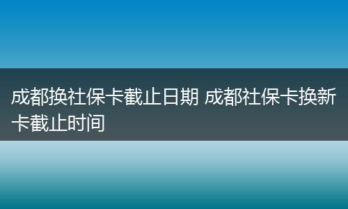 成都换社保卡截止日期 成都社保卡换新卡截止时间