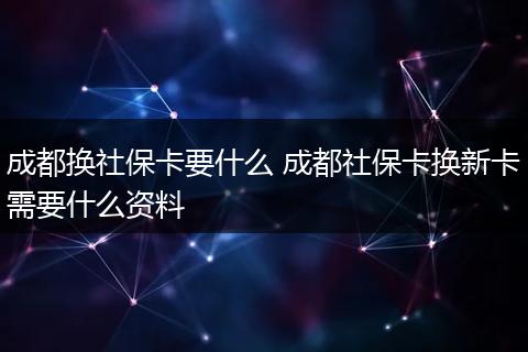 成都换社保卡要什么 成都社保卡换新卡需要什么资料