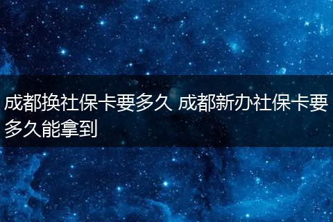 成都换社保卡要多久 成都新办社保卡要多久能拿到
