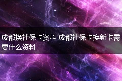 成都换社保卡资料 成都社保卡换新卡需要什么资料