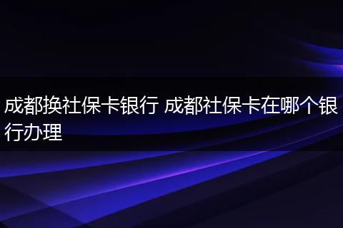 成都换社保卡银行 成都社保卡在哪个银行办理