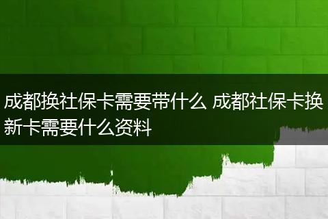 成都换社保卡需要带什么 成都社保卡换新卡需要什么资料