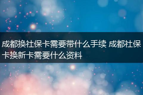 成都换社保卡需要带什么手续 成都社保卡换新卡需要什么资料