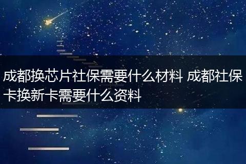 成都换芯片社保需要什么材料 成都社保卡换新卡需要什么资料