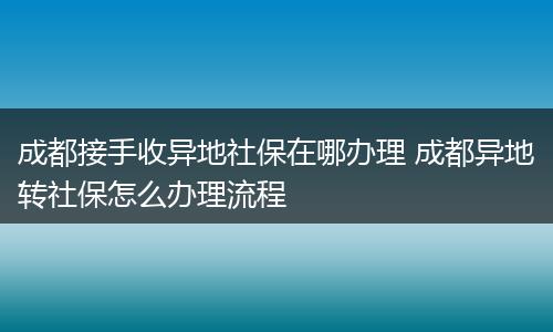 成都接手收异地社保在哪办理 成都异地转社保怎么办理流程