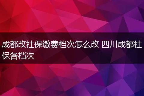 成都改社保缴费档次怎么改 四川成都社保各档次