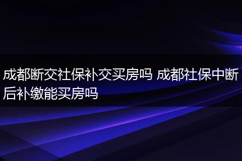 成都断交社保补交买房吗 成都社保中断后补缴能买房吗