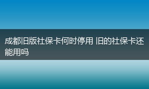 成都旧版社保卡何时停用 旧的社保卡还能用吗