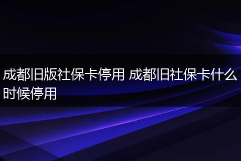 成都旧版社保卡停用 成都旧社保卡什么时候停用