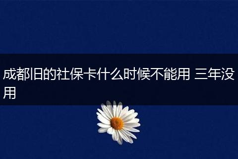 成都旧的社保卡什么时候不能用 三年没用