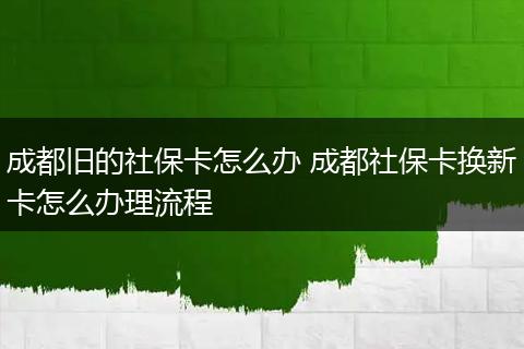 成都旧的社保卡怎么办 成都社保卡换新卡怎么办理流程