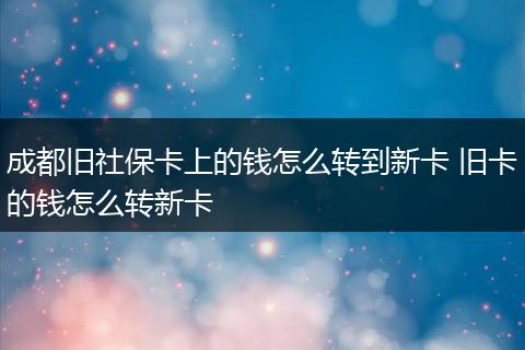 成都旧社保卡上的钱怎么转到新卡 旧卡的钱怎么转新卡